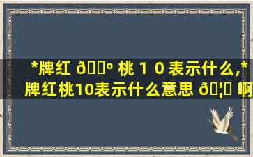 *
牌红 🌺 桃１０表示什么,*
牌红桃10表示什么意思 🦁 啊